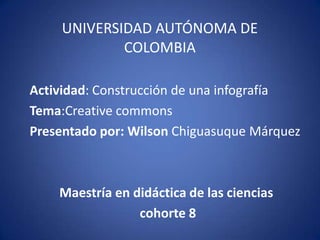 UNIVERSIDAD AUTÓNOMA DE
COLOMBIA
Actividad: Construcción de una infografía
Tema:Creative commons
Presentado por: Wilson Chiguasuque Márquez
Maestría en didáctica de las ciencias
cohorte 8
 