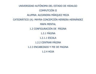 UNIVERSIDAD AUTÓNOMA DEL ESTADO DE HIDALGO<br />COMPUTCIÓN II<br />ALUMNA: ALEJANDRA MÁRQUEZ MEZA<br />CATEDRÁTICO (A): MAYRA CONCEPCIÓN HERRERA HERNÁNDEZ<br />MAPA MENTAL<br />1.2 CONFIGURACIÓN DE  PÁGINA<br />1.2.1 PÁGINA<br />1.2.1.1 ESCALA<br />1.2.2 CENTRAR PÁGINA<br />1.2.3 ENCABEZADO Y PIE DE PAGINA<br />1.2.4 HOJA<br />-147320-46101069704834824050263969518630902167255-2609853395980-2609854643755-251460329120580581514605-381066230559626514147801205865309435549028355956935-3848105678805363093025383163591256<br />CONCLUSIONES: EN ÉSTE TRABAJO TRATO DE EXPLICAR A TRAVÉS DE UN MAPA MENTAL  LOS TEMAS MENCIONADOS EN LA PORTADA YA QUE CON ELLOS DARÉMOS UN MEJOR FUCIONAMIENTO A NUESTRO DOCUMENTO YA QUE POR MEDIO DE ELLOS ADAPTAMOS A ÉSTAS CARACTERÍSTICAS NUESTRA HOJA PÁGINA EN LA QUE ESTAMOS TRABAJANDO, POR EJEMPLO PÁGINA NOS SIRVE PARA DAR CONFIGURACIÓN DE LA MISMA, ESCALA NOS SIRVE PARA MODIFICAR LA ORIENTACIÓN, ENCABEZADOS, PIES DE PÁGINA, TAMAÑO DE PAPEL Y CARACTERÍSTICAS QUE YA SE MUESTRAN EN LA IÁGEN DEL MAPA MENTAL. ENCABEZADO Y PIÉ DE PÁGINA Y HOJA QUE NOIS SIRVE PARA ORDENAR AL DOCUMENTO CÓMO ES QUE SE QUIERE QUE SE VEA EL DOCUMENTO UNA VEZ IMPRESO.<br />BIBLIOGRAFÍA: EXCEL 2007 - PREPARACIÓN PARA EL EXAMEN MICROSOFT<br />EDITORIAL: EDICIONES ENEAUTOR: VV.AANº. DE PÁGINAS: 296<br />