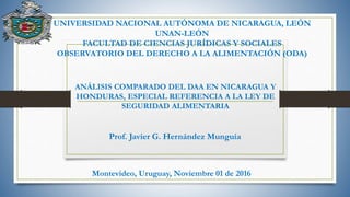 ANÁLISIS COMPARADO DEL DAA EN NICARAGUA Y
HONDURAS, ESPECIAL REFERENCIA A LA LEY DE
SEGURIDAD ALIMENTARIA
Prof. Javier G. Hernández Munguía
UNIVERSIDAD NACIONAL AUTÓNOMA DE NICARAGUA, LEÓN
UNAN-LEÓN
FACULTAD DE CIENCIAS JURÍDICAS Y SOCIALES
OBSERVATORIO DEL DERECHO A LA ALIMENTACIÓN (ODA)
Montevideo, Uruguay, Noviembre 01 de 2016
 