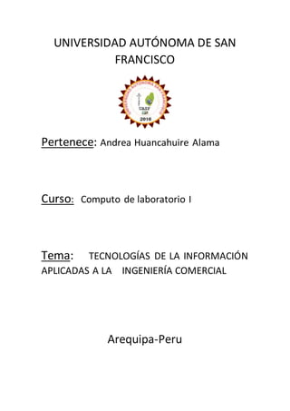 UNIVERSIDAD AUTÓNOMA DE SAN
FRANCISCO
Pertenece: Andrea Huancahuire Alama
Curso: Computo de laboratorio I
Tema: TECNOLOGÍAS DE LA INFORMACIÓN
APLICADAS A LA INGENIERÍA COMERCIAL
Arequipa-Peru
 