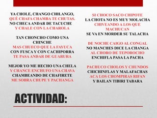 YA CHOLE, CHANGO CHILANGO, 
QUÉ CHAFA CHAMBA TE CHUTAS. 
NO CHECA ANDAR DE TACUCHE 
Y CHALE CON LA CHAROLA 
TAN CHONCHO COMO UNA 
CHINCHE 
MAS CHUECO QUE LA FAYUCA 
CON FUSCA Y CON CACHIPORRA 
TE PASA ANDAR DE GUARURA 
MEJOR YO ME HECHO UNA CHELA 
Y CHANCE ENCHUFO UNA CHAVA 
CHAMBEANDO DE CHAFIRETE 
ME SOBRA CHUPE Y PACHANGA 
ACTIVIDAD: 
SI CHOCO SACO CHIPOTE 
LA CHOTA NO ES MUY MOLACHA 
CHIVEANDO A LOS QUE 
MACHUCAN 
SE VA EN MORDER SU TALACHA 
DE NOCHE CAIGO AL CONGAL 
NO MANCHES DICE LA CHANGA 
AL CHORO DE TEPOROCHO 
ENCHIFLA PASA LA PACHA 
PACHUCO CHOLOS Y CHUNDOS 
CHICHINFLAS Y MALAFACHAS 
ACA LOS CHOMPIRAS RIFAN 
Y BAILAN TIBIRI TABARA 
 