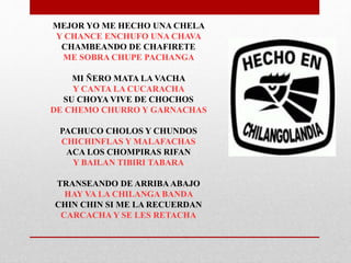MEJOR YO ME HECHO UNA CHELA 
Y CHANCE ENCHUFO UNA CHAVA 
CHAMBEANDO DE CHAFIRETE 
ME SOBRA CHUPE PACHANGA 
MI ÑERO MATA LA VACHA 
Y CANTA LA CUCARACHA 
SU CHOYA VIVE DE CHOCHOS 
DE CHEMO CHURRO Y GARNACHAS 
PACHUCO CHOLOS Y CHUNDOS 
CHICHINFLAS Y MALAFACHAS 
ACA LOS CHOMPIRAS RIFAN 
Y BAILAN TIBIRI TABARA 
TRANSEANDO DE ARRIBA ABAJO 
HAY VA LA CHILANGA BANDA 
CHIN CHIN SI ME LA RECUERDAN 
CARCACHA Y SE LES RETACHA 
 