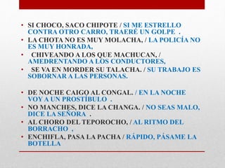 • SI CHOCO, SACO CHIPOTE / SI ME ESTRELLO 
CONTRA OTRO CARRO, TRAERÉ UN GOLPE . 
• LA CHOTA NO ES MUY MOLACHA, / LA POLICÍA NO 
ES MUY HONRADA, 
• CHIVEANDO A LOS QUE MACHUCAN, / 
AMEDRENTANDO A LOS CONDUCTORES, 
• SE VA EN MORDER SU TALACHA. / SU TRABAJO ES 
SOBORNAR A LAS PERSONAS. 
• DE NOCHE CAIGO AL CONGAL. / EN LA NOCHE 
VOY A UN PROSTÍBULO . 
• NO MANCHES, DICE LA CHANGA. / NO SEAS MALO, 
DICE LA SEÑORA . 
• AL CHORO DEL TEPOROCHO, / AL RITMO DEL 
BORRACHO , 
• ENCHIFLA, PASA LA PACHA / RÁPIDO, PÁSAME LA 
BOTELLA 
 