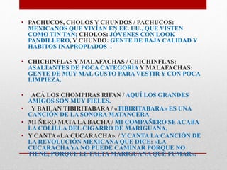 • PACHUCOS, CHOLOS Y CHUNDOS / PACHUCOS: 
MEXICANOS QUE VIVÍAN EN EE. UU., QUE VISTEN 
COMO TIN TAN; CHOLOS: JÓVENES CON LOOK 
PANDILLERO, Y CHUNDO: GENTE DE BAJA CALIDAD Y 
HÁBITOS INAPROPIADOS . 
• CHICHINFLAS Y MALAFACHAS / CHICHINFLAS: 
ASALTANTES DE POCA CATEGORÍA Y MALAFACHAS: 
GENTE DE MUY MAL GUSTO PARA VESTIR Y CON POCA 
LIMPIEZA. 
• ACÁ LOS CHOMPIRAS RIFAN / AQUÍ LOS GRANDES 
AMIGOS SON MUY FIELES. 
• Y BAILAN TIBIRITABARA / «TIBIRITABARA» ES UNA 
CANCIÓN DE LA SONORA MATANCERA 
• MI ÑERO MATA LA BACHA / MI COMPAÑERO SE ACABA 
LA COLILLA DEL CIGARRO DE MARIGUANA, 
• Y CANTA «LA CUCARACHA». / Y CANTA LA CANCIÓN DE 
LA REVOLUCIÓN MEXICANA QUE DICE: «LA 
CUCARACHA YA NO PUEDE CAMINAR PORQUE NO 
TIENE, PORQUE LE FALTA MARIGUANA QUE FUMAR». 
 