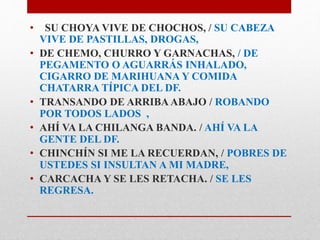 • SU CHOYA VIVE DE CHOCHOS, / SU CABEZA 
VIVE DE PASTILLAS, DROGAS, 
• DE CHEMO, CHURRO Y GARNACHAS, / DE 
PEGAMENTO O AGUARRÁS INHALADO, 
CIGARRO DE MARIHUANA Y COMIDA 
CHATARRA TÍPICA DEL DF. 
• TRANSANDO DE ARRIBA ABAJO / ROBANDO 
POR TODOS LADOS , 
• AHÍ VA LA CHILANGA BANDA. / AHÍ VA LA 
GENTE DEL DF. 
• CHINCHÍN SI ME LA RECUERDAN, / POBRES DE 
USTEDES SI INSULTAN A MI MADRE, 
• CARCACHA Y SE LES RETACHA. / SE LES 
REGRESA. 
 