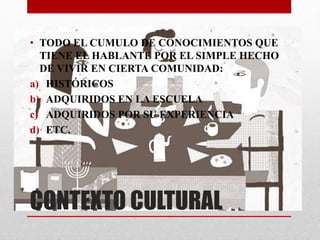 • TODO EL CUMULO DE CONOCIMIENTOS QUE 
TIENE EL HABLANTE POR EL SIMPLE HECHO 
DE VIVIR EN CIERTA COMUNIDAD: 
a) HISTÓRICOS 
b) ADQUIRIDOS EN LA ESCUELA 
c) ADQUIRIDOS POR SU EXPERIENCIA 
d) ETC. 
CONTEXTO CULTURAL 
 