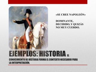 «SE CREE NAPOLEÓN» 
DOMINANTE, 
DECIDIDO, Y QUIZÁS 
NO MUY CUERDO. 
EJEMPLOS: HISTORIA EL 
CONOCIMIENTO DE HISTORIA FORMA EL CONTEXTO NECESARIO PARA 
LA INTERPRETACIÓN. 
 