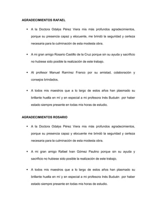 AGRADECIMIENTOS RAFAEL
 A la Doctora Odalys Pérez Viera mis más profundos agradecimientos,
porque su presencia capaz y elocuente, me brindó la seguridad y certeza
necesaria para la culminación de esta modesta obra.
 A mi gran amigo Rosario Castillo de la Cruz porque sin su ayuda y sacrificio
no hubiese sido posible la realización de este trabajo.
 Al profesor Manuel Ramírez Franco por su amistad, colaboración y
consejos brindados.
 A todos mis maestros que a lo largo de estos años han plasmado su
brillante huella en mí y en especial a mi profesora Inés Buduén por haber
estado siempre presente en todas mis horas de estudio.
AGRADECIMIENTOS ROSARIO
 A la Doctora Odalys Pérez Viera mis más profundos agradecimientos,
porque su presencia capaz y elocuente me brindó la seguridad y certeza
necesaria para la culminación de esta modesta obra.
 A mi gran amigo Rafael Ivan Gómez Paulino porque sin su ayuda y
sacrificio no hubiese sido posible la realización de este trabajo.
 A todos mis maestros que a lo largo de estos años han plasmado su
brillante huella en mí y en especial a mi profesora Inés Buduén por haber
estado siempre presente en todas mis horas de estudio.
 