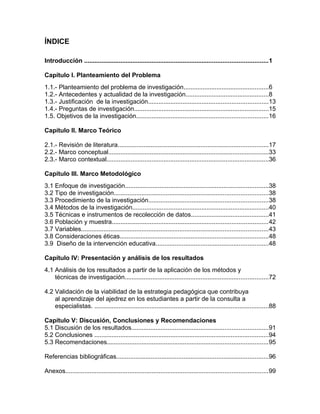 ÍNDICE
Introducción ..........................................................................................................1
Capítulo I. Planteamiento del Problema
1.1.- Planteamiento del problema de investigación.................................................6
1.2.- Antecedentes y actualidad de la investigación................................................8
1.3.- Justificación de la investigación.....................................................................13
1.4.- Preguntas de investigación..............................................................................15
1.5. Objetivos de la investigación............................................................................16
Capítulo II. Marco Teórico
2.1.- Revisión de literatura.......................................................................................17
2.2.- Marco conceptual.............................................................................................33
2.3.- Marco contextual..............................................................................................36
Capítulo III. Marco Metodológico
3.1 Enfoque de investigación...................................................................................38
3.2 Tipo de investigación.........................................................................................38
3.3 Procedimiento de la investigación.....................................................................38
3.4 Métodos de la investigación...............................................................................40
3.5 Técnicas e instrumentos de recolección de datos.............................................41
3.6 Población y muestra..........................................................................................42
3.7 Variables............................................................................................................43
3.8 Consideraciones éticas......................................................................................48
3.9 Diseño de la intervención educativa.................................................................48
Capítulo IV: Presentación y análisis de los resultados
4.1 Análisis de los resultados a partir de la aplicación de los métodos y
técnicas de investigación...................................................................................72
4.2 Validación de la viabilidad de la estrategia pedagógica que contribuya
al aprendizaje del ajedrez en los estudiantes a partir de la consulta a
especialistas. .....................................................................................................88
Capítulo V: Discusión, Conclusiones y Recomendaciones
5.1 Discusión de los resultados...............................................................................91
5.2 Conclusiones .....................................................................................................94
5.3 Recomendaciones.............................................................................................95
Referencias bibliográficas........................................................................................96
Anexos.....................................................................................................................99
 