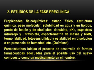 2. ESTUDIOS DE LA FASE PRECLINICA
Propiedades fisicoquímicas: estado físico, estructura
química, peso molecular, solubilidad en agua y en lípidos,
punto de fusión y de ebullición, densidad, pKa, espectros
infrarrojo y ultravioleta, espectrometría de masas y RMN,
termo labilidad, fotosensibilidad y estabilidad en disolución
o en presencia de humedad, etc. (Químicos).
Farmacéuticos inician el proceso de desarrollo de formas
farmacéuticas adecuadas para el posible uso del nuevo
compuesto como un medicamento en el hombre.
 