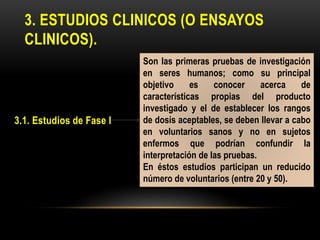3. ESTUDIOS CLINICOS (O ENSAYOS
CLINICOS).
3.1. Estudios de Fase I
Son las primeras pruebas de investigación
en seres humanos; como su principal
objetivo es conocer acerca de
características propias del producto
investigado y el de establecer los rangos
de dosis aceptables, se deben llevar a cabo
en voluntarios sanos y no en sujetos
enfermos que podrían confundir la
interpretación de las pruebas.
En éstos estudios participan un reducido
número de voluntarios (entre 20 y 50).
 