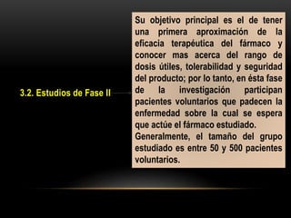 3.2. Estudios de Fase II
Su objetivo principal es el de tener
una primera aproximación de la
eficacia terapéutica del fármaco y
conocer mas acerca del rango de
dosis útiles, tolerabilidad y seguridad
del producto; por lo tanto, en ésta fase
de la investigación participan
pacientes voluntarios que padecen la
enfermedad sobre la cual se espera
que actúe el fármaco estudiado.
Generalmente, el tamaño del grupo
estudiado es entre 50 y 500 pacientes
voluntarios.
 