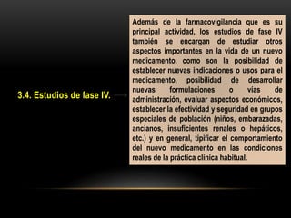3.4. Estudios de fase IV.
Además de la farmacovigilancia que es su
principal actividad, los estudios de fase IV
también se encargan de estudiar otros
aspectos importantes en la vida de un nuevo
medicamento, como son la posibilidad de
establecer nuevas indicaciones o usos para el
medicamento, posibilidad de desarrollar
nuevas formulaciones o vías de
administración, evaluar aspectos económicos,
establecer la efectividad y seguridad en grupos
especiales de población (niños, embarazadas,
ancianos, insuficientes renales o hepáticos,
etc.) y en general, tipificar el comportamiento
del nuevo medicamento en las condiciones
reales de la práctica clínica habitual.
 