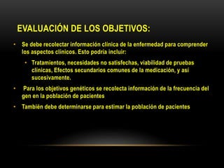 EVALUACIÓN DE LOS OBJETIVOS:
• Se debe recolectar información clínica de la enfermedad para comprender
los aspectos clínicos. Esto podría incluir:
• Tratamientos, necesidades no satisfechas, viabilidad de pruebas
clínicas, Efectos secundarios comunes de la medicación, y así
sucesivamente.
• Para los objetivos genéticos se recolecta información de la frecuencia del
gen en la población de pacientes
• También debe determinarse para estimar la población de pacientes
 