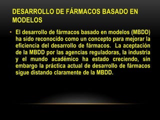 DESARROLLO DE FÁRMACOS BASADO EN
MODELOS
• El desarrollo de fármacos basado en modelos (MBDD)
ha sido reconocido como un concepto para mejorar la
eficiencia del desarrollo de fármacos. La aceptación
de la MBDD por las agencias reguladoras, la industria
y el mundo académico ha estado creciendo, sin
embargo la práctica actual de desarrollo de fármacos
sigue distando claramente de la MBDD.
 