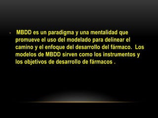 • MBDD es un paradigma y una mentalidad que
promueve el uso del modelado para delinear el
camino y el enfoque del desarrollo del fármaco. Los
modelos de MBDD sirven como los instrumentos y
los objetivos de desarrollo de fármacos .
 