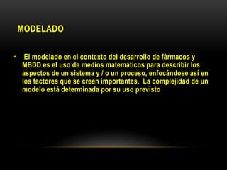 MODELADO
• El modelado en el contexto del desarrollo de fármacos y
MBDD es el uso de medios matemáticos para describir los
aspectos de un sistema y / o un proceso, enfocándose así en
los factores que se creen importantes. La complejidad de un
modelo está determinada por su uso previsto
 