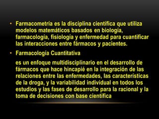 • Farmacometría es la disciplina científica que utiliza
modelos matemáticos basados en biología,
farmacología, fisiología y enfermedad para cuantificar
las interacciones entre fármacos y pacientes.
• Farmacología Cuantitativa
es un enfoque multidisciplinario en el desarrollo de
fármacos que hace hincapié en la integración de las
relaciones entre las enfermedades, las características
de la droga, y la variabilidad individual en todos los
estudios y las fases de desarrollo para la racional y la
toma de decisiones con base científica
 