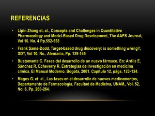 REFERENCIAS
• Lipin Zhang et. al., Concepts and Challenges in Quantitative
Pharmacology and Model-Based Drug Development, The AAPS Journal,
Vol 10. No. 4 Pp.552-558
• Frank Sams-Dodd, Target-based drug discovery: is something wrong?,
DDT, Vol 10. No., Alemania, Pp. 139-145
• Bustamante C. Fases del desarrollo de un nuevo fármaco. En: Ardila E,
Sánchez R, Echeverry R. Estrategias de investigación en medicina
clínica. El Manual Moderno. Bogotá, 2001. Capítulo 12, págs. 123-134.
• Magos G. et. al., Las fases en el desarrollo de nuevos medicamentos,
Departamento de Farmacología, Facultad de Medicina, UNAM., Vol. 52,
No. 6, Pp. 260-264.
 
