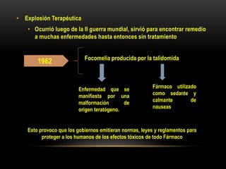 1962 Focomelia producida por la talidomida
Enfermedad que se
manifiesta por una
malformación de
origen teratógeno.
Fármaco utilizado
como sedante y
calmante de
nauseas
Esto provoco que los gobiernos emitieran normas, leyes y reglamentos para
proteger a los humanos de los efectos tóxicos de todo Fármaco
• Explosión Terapéutica
• Ocurrió luego de la II guerra mundial, sirvió para encontrar remedio
a muchas enfermedades hasta entonces sin tratamiento
 
