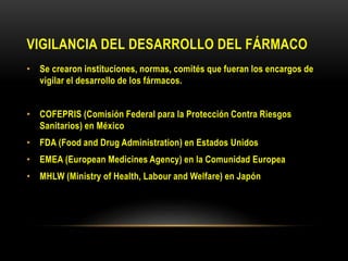 VIGILANCIA DEL DESARROLLO DEL FÁRMACO
• Se crearon instituciones, normas, comités que fueran los encargos de
vigilar el desarrollo de los fármacos.
• COFEPRIS (Comisión Federal para la Protección Contra Riesgos
Sanitarios) en México
• FDA (Food and Drug Administration) en Estados Unidos
• EMEA (European Medicines Agency) en la Comunidad Europea
• MHLW (Ministry of Health, Labour and Welfare) en Japón
 