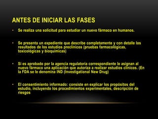 ANTES DE INICIAR LAS FASES
• Se realiza una solicitud para estudiar un nuevo fármaco en humanos.
• Se presenta un expediente que describe completamente y con detalle los
resultados de los estudios preclínicos (pruebas farmacológicas,
toxicológicas y bioquímicas)
• Si es aprobado por la agencia regulatoria correspondiente le asignan al
nuevo fármaco una aplicación que autoriza a realizar estudios clínicos. (En
la FDA se le denomina IND (Investigational New Drug)
• El consentimiento informado: consiste en explicar los propósitos del
estudio, incluyendo los procedimientos experimentales, descripción de
riesgos
 