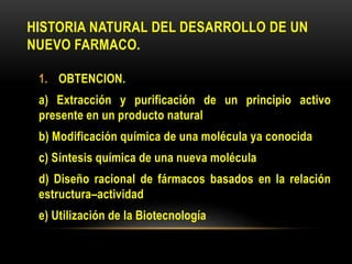 HISTORIA NATURAL DEL DESARROLLO DE UN
NUEVO FARMACO.
1. OBTENCION.
a) Extracción y purificación de un principio activo
presente en un producto natural
b) Modificación química de una molécula ya conocida
c) Síntesis química de una nueva molécula
d) Diseño racional de fármacos basados en la relación
estructura–actividad
e) Utilización de la Biotecnología
 