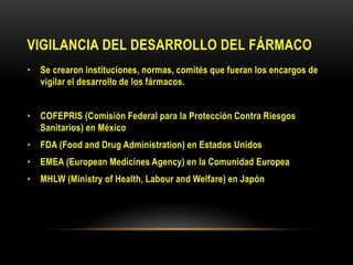 VIGILANCIA DEL DESARROLLO DEL FÁRMACO
• Se crearon instituciones, normas, comités que fueran los encargos de
vigilar el desarrollo de los fármacos.
• COFEPRIS (Comisión Federal para la Protección Contra Riesgos
Sanitarios) en México
• FDA (Food and Drug Administration) en Estados Unidos
• EMEA (European Medicines Agency) en la Comunidad Europea
• MHLW (Ministry of Health, Labour and Welfare) en Japón
 