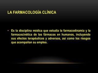 LA FARMACOLOGÍA CLÍNICA
• Es la disciplina médica que estudia la farmacodinamia y la
farmacocinética de los fármacos en humanos, incluyendo
sus efectos terapéuticos y adversos, así como los riesgos
que acompañan su empleo.
 
