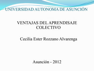 UNIVERSIDAD AUTONOMA DE ASUNCIÓN


    VENTAJAS DEL APRENDISAJE
           COLECTIVO

     Cecilia Ester Rozzano Alvarenga




           Asunción - 2012
 