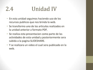 2.4  Unidad IV En esta unidad seguimos haciendo uso de los recursos publicos que nos brinda la web. Se transformo uno de los articulos realizados en la unidad anterior a formato PDF. Se realiza esta presentacion como parte de las actividades de esta unidad y posteriormente sera subida a la pagina SLIDESHARE. Y se realizara un video el cual sera publicado en la web. 