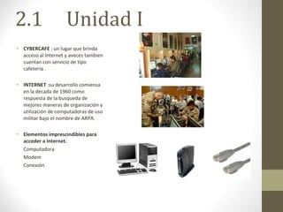2.1  Unidad I CYBERCAFE  : un lugar que brinda acceso al Internet y aveces tambien cuentan con servicio de tipo cafetería . INTERNET  :su desarrollo comiensa en la decada de 1960 como respuesta de la busqueda de mejores maneras de organización y utilización de computadoras de uso militar bajo el nombre de ARPA. Elementos imprescindibles para acceder a Internet. Computadora Modem Conexión 