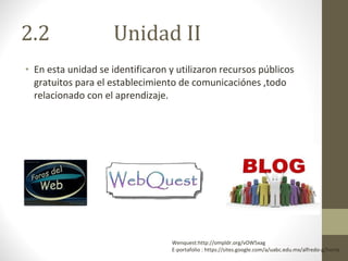 2.2  Unidad II En esta unidad se identificaron y utilizaron recursos públicos gratuitos para el establecimiento de comunicaciónes ,todo relacionado con el aprendizaje. Wenquest:http://ompldr.org/vOW5xag E-portafolio : https://sites.google.com/a/uabc.edu.mx/alfredo-g/home 