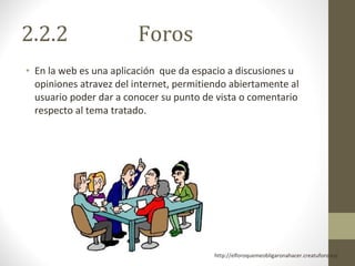 2.2.2  Foros En la web es una aplicación  que da espacio a discusiones u opiniones atravez del internet, permitiendo abiertamente al usuario poder dar a conocer su punto de vista o comentario respecto al tema tratado. http://elforoquemeobligaronahacer.creatuforo.es/  