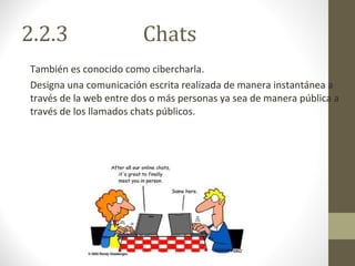 2.2.3  Chats También es conocido como cibercharla. Designa una comunicación escrita realizada de manera instantánea a través de la web entre dos o más personas ya sea de manera pública a través de los llamados chats públicos. 