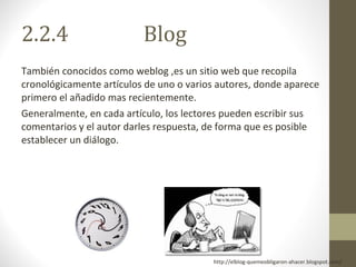 2.2.4  Blog También conocidos como weblog ,es un sitio web que recopila cronológicamente artículos de uno o varios autores, donde aparece primero el añadido mas recientemente. Generalmente, en cada artículo, los lectores pueden escribir sus comentarios y el autor darles respuesta, de forma que es posible establecer un diálogo. http://elblog-quemeobligaron-ahacer.blogspot.com/ 