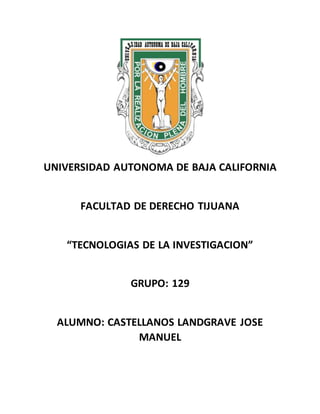 UNIVERSIDAD AUTONOMA DE BAJA CALIFORNIA
FACULTAD DE DERECHO TIJUANA
“TECNOLOGIAS DE LA INVESTIGACION”
GRUPO: 129
ALUMNO: CASTELLANOS LANDGRAVE JOSE
MANUEL
 