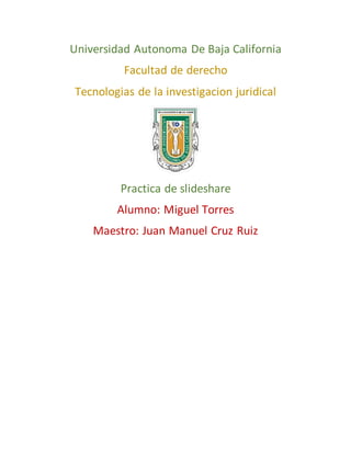 Universidad Autonoma De Baja California
Facultad de derecho
Tecnologias de la investigacion juridical
Practica de slideshare
Alumno: Miguel Torres
Maestro: Juan Manuel Cruz Ruiz
 