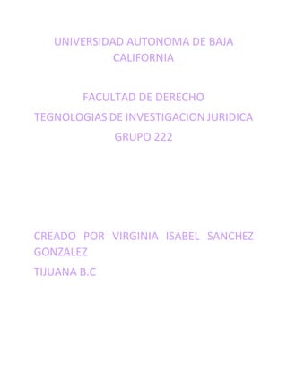 UNIVERSIDAD AUTONOMA DE BAJA
CALIFORNIA
FACULTAD DE DERECHO
TEGNOLOGIAS DE INVESTIGACION JURIDICA
GRUPO 222
CREADO POR VIRGINIA ISABEL SANCHEZ
GONZALEZ
TIJUANA B.C
 