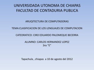 UNIVERSIDADA UTONOMA DE CHIAPAS
  FACULTAD DE CONTADURIA PUBLICA

         ARUQITECTURA DE COMPUTADORAS

TEMA:CLASIFICACION DE LOS LENGUAJES DE COMPUTACION

  CATEDRATICO: CIRO EDUARDO PALOMEQUE BECERRA

         ALUMNO: CARLOS HERNANDEZ LOPEZ
                     3ro “E”



      Tapachula , chiapas a 10 de agosto del 2012
 