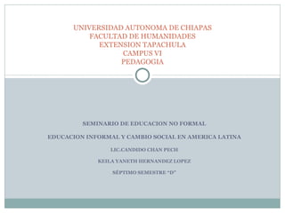 SEMINARIO DE EDUCACION NO FORMAL EDUCACION INFORMAL Y CAMBIO SOCIAL EN AMERICA LATINA LIC.CANDIDO CHAN PECH KEILA YANETH HERNANDEZ LOPEZ SÉPTIMO SEMESTRE “D” UNIVERSIDAD AUTONOMA DE CHIAPAS FACULTAD DE HUMANIDADES EXTENSION TAPACHULA CAMPUS VI PEDAGOGIA 