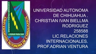 UNIVERSIDAD AUTONOMA
DE CHIHUAHUA .
CHRISTIAN IVAN BIELLMA
RODRIGUEZ
258588
LIC.RELACIONES
INTERNACIONALES.
PROF.ADRIAN VENTURA

 