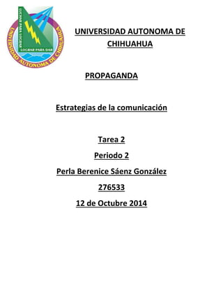 UNIVERSIDAD AUTONOMA DE 
CHIHUAHUA 
PROPAGANDA 
Estrategias de la comunicación 
Tarea 2 
Periodo 2 
Perla Berenice Sáenz González 
276533 
12 de Octubre 2014 
 