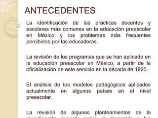 ANTECEDENTESLa identificación de las prácticas docentes y escolares más comunes en la educación preescolar en México y los problemas más frecuentes percibidos por las educadoras. La revisión de los programas que se han aplicado en la educación preescolar en México, a partir de la oficialización de este servicio en la década de 1920. El análisis de los modelos pedagógicos aplicados actualmente en algunos países en el nivel preescolar. La revisión de algunos planteamientos de la investigación reciente sobre el desarrollo y los aprendizajes infantiles.