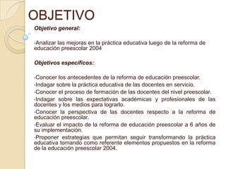 OBJETIVOObjetivo general: Analizar las mejoras en la práctica educativa luego de la reforma de educación preescolar 2004 Objetivos específicos: Conocer los antecedentes de la reforma de educación preescolar.
