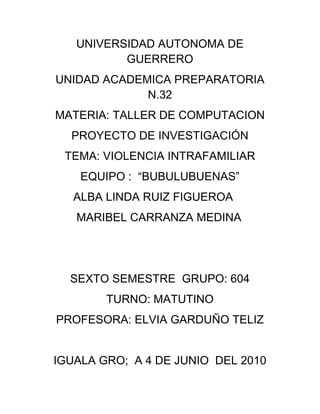 UNIVERSIDAD AUTONOMA DE GUERRERO<br />UNIDAD ACADEMICA PREPARATORIA N.32<br />MATERIA: TALLER DE COMPUTACION<br />PROYECTO DE INVESTIGACIÓN<br />TEMA: VIOLENCIA INTRAFAMILIAR<br />EQUIPO :  “BUBULUBUENAS”<br />         ALBA LINDA RUIZ FIGUEROA<br />          MARIBEL CARRANZA MEDINA<br />SEXTO SEMESTRE  GRUPO: 604<br />TURNO: MATUTINO<br />PROFESORA: ELVIA GARDUÑO TELIZ<br />IGUALA GRO;  A 4 DE JUNIO  DEL 2010<br />ÍNDICE<br />INTRODUCCION……………………………………………………………………………………………………………………………..3<br />OBJETIVOS        ………………………………………………………………………………………………………………………………4<br />JUSTUFICACION………………………………………………………………………………………………………………………………5<br />MARCOTEORICO………………………………………………………………………………………………………………………......6<br />Investigar que es violencia intrafamiliar<br />Antecedentes históricos<br />Investigar por que se da la violencia intrafamiliar<br />Personas mas afectadas<br />Consecuencias de violencia intrafamiliar<br />Características del agresor<br />Características de la mujer victima de la violencia<br />Factores de la violencia<br />Efectos de la violencia<br />Causas de la violencia intrafamiliar<br />Que podemos hacer ante esta situació<br />Como evitar la violencia intrafamiliar<br />Saber a que personas podemos recurrir<br />CONCLUSION…………………………………………………………………………………………………………………………...27<br />BIBLIOGRAFIA……………………………………………………………………………………………………………………………29<br />ANEXOS…………………………………………………………………………………………………………………………………….30<br />Introducción<br />La violencia intrafamiliar es cualquier tipo de abuso de poder.<br /> El presente proyecto de investigación esta dirigido a la sociedad en general, pretende que la sociedad este informada que la violencia intrafamiliar en términos generales es cualquier tipo de abuso o maltrato físico, psicológico y verbal. Por lo tanto te planteamos un pequeño concepto:<br />“Que es la violencia intrafamiliar” una breve definición del porque se da la violencia en el ámbito familiar que por lo regular las personas mas afectadas son los niños.<br />Necesitamos conocer todo acerca de este problema familiar, para ha si mismo tengamos presente como empieza la violencia. <br />A lo largo de este proyecto de investigación es posible que ya tengas en cuenta algún concepto del porque existe este problema en las familias este proyecto te damos mas información acerca de la violencia, para que ya tengas en cuenta un concepto mas definido.<br /> A lo largo de este proyecto te damos a conocer algunas propuestas, definiciones o sugerencias sobre este tema:<br />Para empezar: en este caso de la violencia te pedimos que enfrentes las dificultades que se te presentan y poder resolverlas, así mismo que hagas conciencia de tus valores, fortalezas y debilidades.<br />También te informamos que este tema te llevara a expresar tus ideas.<br /> Esperamos que este material, que hoy te estamos presentando te sea de utilidad.<br />OBJETIVOS<br />,[object Object]
