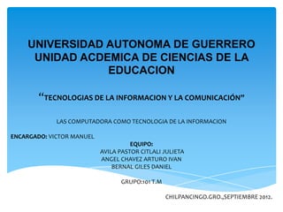 UNIVERSIDAD AUTONOMA DE GUERRERO
     UNIDAD ACDEMICA DE CIENCIAS DE LA
                EDUCACION

        “TECNOLOGIAS DE LA INFORMACION Y LA COMUNICACIÓN”

             LAS COMPUTADORA COMO TECNOLOGIA DE LA INFORMACION

ENCARGADO: VICTOR MANUEL
                                     EQUIPO:
                           AVILA PASTOR CITLALI JULIETA
                           ANGEL CHAVEZ ARTURO IVAN
                               BERNAL GILES DANIEL

                                 GRUPO:101 T.M

                                                 CHILPANCINGO.GRO.,SEPTIEMBRE 2012.
 