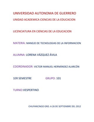 UNIVERSIDAD AUTONOMA DE GUERRERO
UNIDAD ACADEMICA CIENCIAS DE LA EDUCACION


LICENCIATURA EN CIENCIAS DE LA EDUCACION


MATERIA: MANEJO DE TECNOLOGIAS DE LA INFORMACION


ALUMNA: LORENA VÁZQUEZ ÁVILA


COORDINADOR: VICTOR MANUEL HERNÁNDEZ ALARCÓN


1ER SEMESTRE            GRUPO: 101


TURNO:VESPERTINO




          CHILPANCINGO GRO. A 26 DE SEPTIEMBRE DEL 2012
 