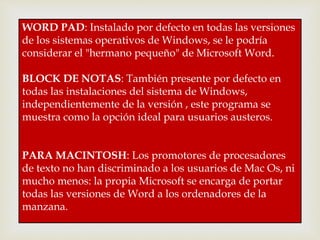 WORD PAD: Instalado por defecto en todas las versiones 
de los sistemas operativos de Windows, se le podría 
considerar el "hermano pequeño" de Microsoft Word. 
BLOCK DE NOTAS: También presente por defecto en 
todas las instalaciones del sistema de Windows, 
independientemente de la versión , este programa se 
muestra como la opción ideal para usuarios austeros. 
PARA MACINTOSH: Los promotores de procesadores 
de texto no han discriminado a los usuarios de Mac Os, ni 
mucho menos: la propia Microsoft se encarga de portar 
todas las versiones de Word a los ordenadores de la 
manzana. 
