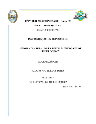 UNIVERSIDAD AUTONOMA DEL CARMEN
FACULTAD DE QUIMICA
CAMPUS PRINCIPAL
INSTRUMENTACION DE PROCESOS
“NOMENCLATURA DE LA INSTRUMENTACION DE
UN PROCESO”
ELABORADO POR:
AMAURY CASTILLEJOS LOPEZ
PROFESOR:
DR. JUAN CARLOS ROBLES HEREDIA
FEBRERO DEL 2015
 